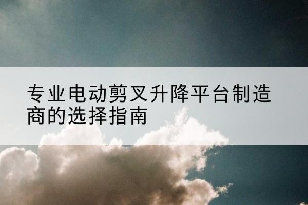 广河电动剪叉升降平台厂家-专业电动剪叉升降平台制造商的选择指南