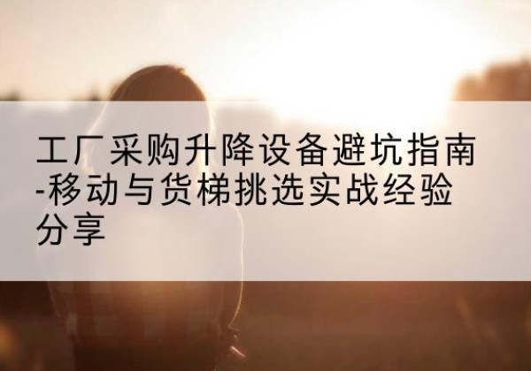 广河移动式升降机怎么选-工厂采购升降设备避坑指南-移动与货梯挑选实战经验分享