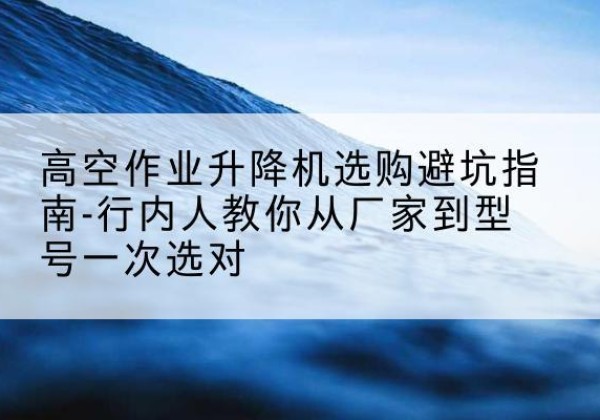 广河升降平台厂家-高空作业升降机选购避坑指南-行内人教你从厂家到型号一次选对