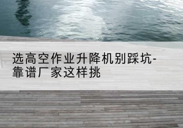 广河剪叉式升降机厂家-选高空作业升降机别踩坑-靠谱厂家这样挑