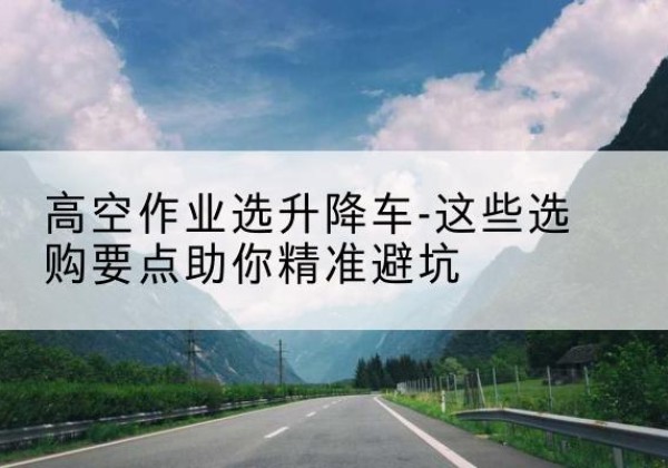 广河升降车厂家-高空作业选升降车-这些选购要点助你*避坑