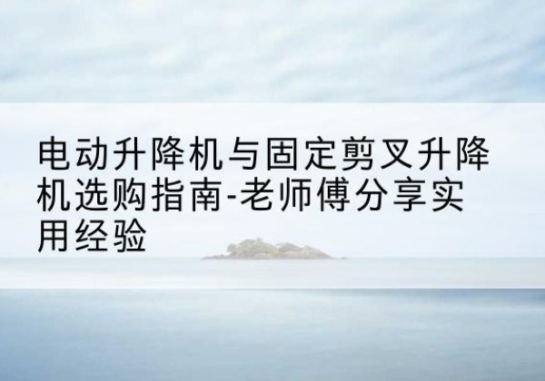 广河电动升降机怎么选-电动升降机与固定剪叉升降机选购指南-老师傅分享实用经验