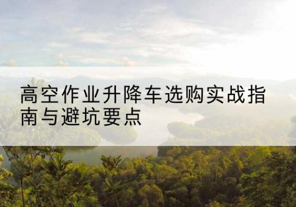 广河升降车怎么选-高空作业升降车选购实战指南与避坑要点