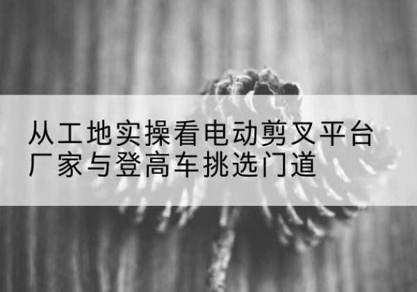 广河电动剪叉升降平台厂家-从工地实操看电动剪叉平台厂家与登高车挑选门道