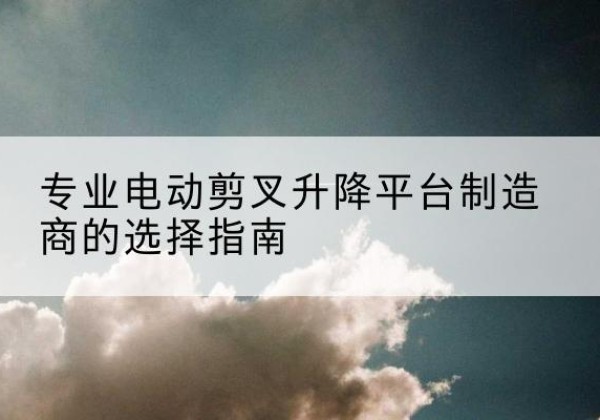 广河电动剪叉升降平台厂家-专业电动剪叉升降平台制造商的选择指南