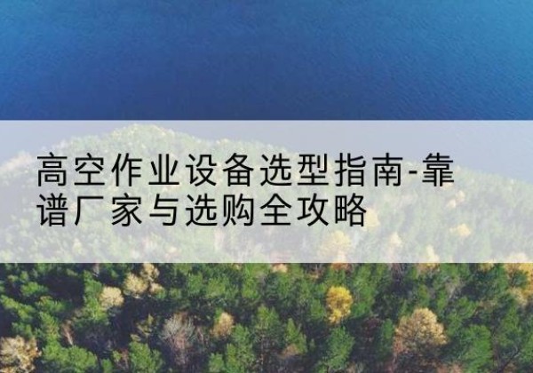 广河升降车厂家-高空作业设备选型指南-靠谱厂家与选购全攻略